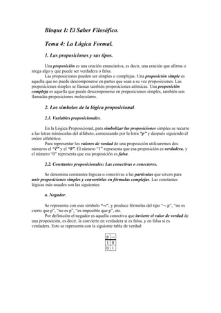 Bloque I: El Saber Filosófico.
Tema 4: La Lógica Formal.
1. Las proposiciones y sus tipos.
Una proposición es una oración enunciativa, es decir, una oración que afirma o
niega algo y que puede ser verdadera o falsa.
Las proposiciones pueden ser simples o complejas. Una proposición simple es
aquella que no puede descomponerse en partes que sean a su vez proposiciones. Las
proposiciones simples se llaman también proposiciones atómicas. Una proposición
compleja es aquella que puede descomponerse en proposiciones simples, también son
llamadas proposiciones moleculares.
2. Los símbolos de la lógica proposicional.
2.1. Variables proposicionales.
En la Lógica Proposicional, para simbolizar las proposiciones simples se recurre
a las letras minúsculas del alfabeto, comenzando por la letra “p” y después siguiendo el
orden alfabético.
Para representar los valores de verdad de una proposición utilizaremos dos
números el “1” y el “0”. El número “1” representa que esa proposición es verdadera, y
el número “0” representa que esa proposición es falsa.
2.2. Constantes proposicionales: Las conectivas o conectores.
Se denomina constantes lógicas o conectivas a las partículas que sirven para
unir proposiciones simples y convertirlas en fórmulas complejas. Las constantes
lógicas más usuales son las siguientes:
a. Negador.
Se representa con este símbolo “”, y produce fórmulas del tipo “ p”, “no es
cierto que p”, “no es p”, “es imposible que p”, etc.
Por definición el negador es aquella conectiva que invierte el valor de verdad de
una proposición, es decir, la convierte en verdadera si es falsa, y en falsa si es
verdadera. Esto se representa con la siguiente tabla de verdad:
p 
1 0
0 1
 