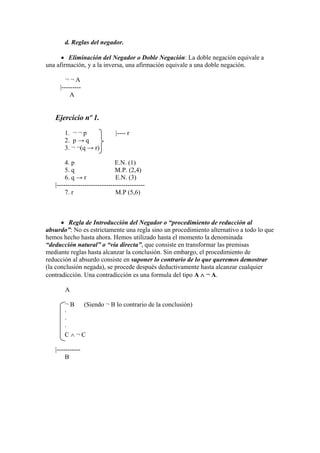 d. Reglas del negador.
 Eliminación del Negador o Doble Negación: La doble negación equivale a
una afirmación, y a la inversa, una afirmación equivale a una doble negación.
¬ ¬ A
|---------
A
Ejercicio nº 1.
1. ¬ ¬ p |---- r
2. p → q
3. ¬ ¬(q → r)
4. p E.N. (1)
5. q M.P. (2,4)
6. q → r E.N. (3)
|-----------------------------------------
7. r M.P (5,6)
 Regla de Introducción del Negador o “procedimiento de reducción al
absurdo”: No es estrictamente una regla sino un procedimiento alternativo a todo lo que
hemos hecho hasta ahora. Hemos utilizado hasta el momento la denominada
“deducción natural” o “vía directa”, que consiste en transformar las premisas
mediante reglas hasta alcanzar la conclusión. Sin embargo, el procedimiento de
reducción al absurdo consiste en suponer lo contrario de lo que queremos demostrar
(la conclusión negada), se procede después deductivamente hasta alcanzar cualquier
contradicción. Una contradicción es una formula del tipo A  ¬ A.
A
¬ B (Siendo ¬ B lo contrario de la conclusión)
·
·
·
C  ¬ C
|-----------
B
 