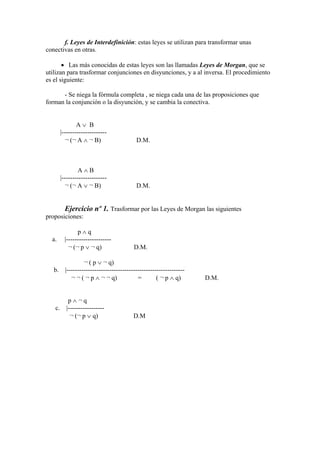 f. Leyes de Interdefinición: estas leyes se utilizan para transformar unas
conectivas en otras.
 Las más conocidas de estas leyes son las llamadas Leyes de Morgan, que se
utilizan para trasformar conjunciones en disyunciones, y a al inversa. El procedimiento
es el siguiente:
- Se niega la fórmula completa , se niega cada una de las proposiciones que
forman la conjunción o la disyunción, y se cambia la conectiva.
A  B
|---------------------
¬ (¬ A  ¬ B) D.M.
A  B
|---------------------
¬ (¬ A  ¬ B) D.M.
Ejercicio nº 1. Trasformar por las Leyes de Morgan las siguientes
proposiciones:
p  q
a. |---------------------
¬ (¬ p  ¬ q) D.M.
¬ ( p  ¬ q)
b. |-------------------------------------------------------
¬ ¬ ( ¬ p  ¬ ¬ q) = ( ¬ p  q) D.M.
p  ¬ q
c. |-----------------
¬ (¬ p  q) D.M
 