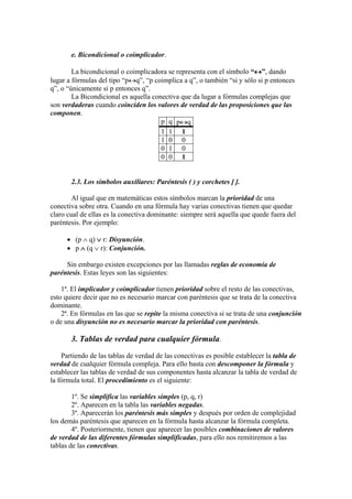 e. Bicondicional o coimplicador.
La bicondicional o coimplicadora se representa con el símbolo “”, dando
lugar a fórmulas del tipo “pq”, “p coimplica a q”, o también “si y sólo si p entonces
q”, o “únicamente si p entonces q”.
La Bicondicional es aquella conectiva que da lugar a fórmulas complejas que
son verdaderas cuando coinciden los valores de verdad de las proposiciones que las
componen.
p q pq
1 1 1
1 0 0
0 1 0
0 0 1
2.3. Los símbolos auxiliares: Paréntesis ( ) y corchetes [ ].
Al igual que en matemáticas estos símbolos marcan la prioridad de una
conectiva sobre otra. Cuando en una fórmula hay varias conectivas tienen que quedar
claro cual de ellas es la conectiva dominante: siempre será aquella que quede fuera del
paréntesis. Por ejemplo:
 (p  q)  r: Disyunción.
 p  (q  r): Conjunción.
Sin embargo existen excepciones por las llamadas reglas de economía de
paréntesis. Estas leyes son las siguientes:
1ª. El implicador y coimplicador tienen prioridad sobre el resto de las conectivas,
esto quiere decir que no es necesario marcar con paréntesis que se trata de la conectiva
dominante.
2ª. En fórmulas en las que se repite la misma conectiva si se trata de una conjunción
o de una disyunción no es necesario marcar la prioridad con paréntesis.
3. Tablas de verdad para cualquier fórmula.
Partiendo de las tablas de verdad de las conectivas es posible establecer la tabla de
verdad de cualquier fórmula compleja. Para ello basta con descomponer la fórmula y
establecer las tablas de verdad de sus componentes hasta alcanzar la tabla de verdad de
la fórmula total. El procedimiento es el siguiente:
1º. Se simplifica las variables simples (p, q, r)
2º. Aparecen en la tabla las variables negadas.
3º. Aparecerán los paréntesis más simples y después por orden de complejidad
los demás paréntesis que aparecen en la fórmula hasta alcanzar la fórmula completa.
4º. Posteriormente, tienen que aparecer las posibles combinaciones de valores
de verdad de las diferentes fórmulas simplificadas, para ello nos remitiremos a las
tablas de las conectivas.
 