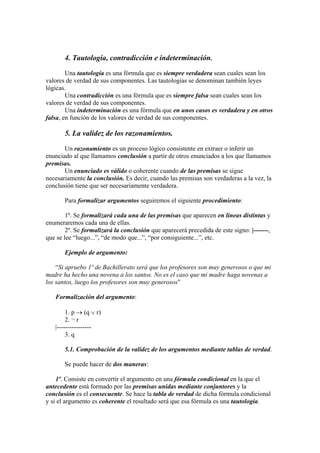 4. Tautología, contradicción e indeterminación.
Una tautología es una fórmula que es siempre verdadera sean cuales sean los
valores de verdad de sus componentes. Las tautologías se denominan también leyes
lógicas.
Una contradicción es una fórmula que es siempre falsa sean cuales sean los
valores de verdad de sus componentes.
Una indeterminación es una fórmula que en unos casos es verdadera y en otros
falsa, en función de los valores de verdad de sus componentes.
5. La validez de los razonamientos.
Un razonamiento es un proceso lógico consistente en extraer o inferir un
enunciado al que llamamos conclusión a partir de otros enunciados a los que llamamos
premisas.
Un enunciado es válido o coherente cuando de las premisas se sigue
necesariamente la conclusión. Es decir, cuando las premisas son verdaderas a la vez, la
conclusión tiene que ser necesariamente verdadera.
Para formalizar argumentos seguiremos el siguiente procedimiento:
1º. Se formalizará cada una de las premisas que aparecen en líneas distintas y
enumeraremos cada una de ellas.
2º. Se formalizará la conclusión que aparecerá precedida de este signo: |-------,
que se lee “luego...”, “de modo que...”, “por consiguiente...”, etc.
Ejemplo de argumento:
“Si apruebo 1º de Bachillerato será que los profesores son muy generosos o que mi
madre ha hecho una novena a los santos. No es el caso que mi madre haga novenas a
los santos, luego los profesores son muy generosos”
Formalización del argumento:
1. p  (q  r)
2. ¬ r
|----------------
3. q
5.1. Comprobación de la validez de los argumentos mediante tablas de verdad.
Se puede hacer de dos maneras:
1º. Consiste en convertir el argumento en una fórmula condicional en la que el
antecedente está formado por las premisas unidas mediante conjuntores y la
conclusión es el consecuente. Se hace la tabla de verdad de dicha fórmula condicional
y si el argumento es coherente el resultado será que esa fórmula es una tautología.
 