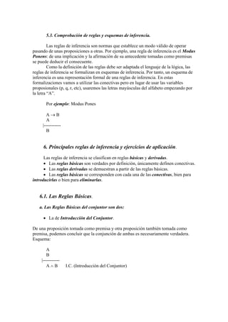 5.3. Comprobación de reglas y esquemas de inferencia.
Las reglas de inferencia son normas que establece un modo válido de operar
pasando de unas proposiciones a otras. Por ejemplo, una regla de inferencia es el Modus
Ponens: de una implicación y la afirmación de su antecedente tomadas como premisas
se puede deducir el consecuente.
Como la definición de las reglas debe ser adaptada el lenguaje de la lógica, las
reglas de inferencia se formalizan en esquemas de inferencia. Por tanto, un esquema de
inferencia es una representación formal de una reglas de inferencia. En estas
formalizaciones vamos a utilizar las conectivas pero en lugar de usar las variables
proposionales (p, q, r, etc), usaremos las letras mayúsculas del alfabeto empezando por
la letra “A”.
Por ejemplo: Modus Pones
A  B
A
|-----------
B
6. Principales reglas de inferencia y ejercicios de aplicación.
Las reglas de inferencia se clasifican en reglas básicas y derivadas.
 Las reglas básicas son verdades por definición, únicamente definen conectivas.
 Las reglas derivadas se demuestran a partir de las reglas básicas.
 Las reglas básicas se corresponden con cada una de las conectivas, bien para
introducirlas o bien para eliminarlas.
6.1. Las Reglas Básicas.
a. Las Reglas Básicas del conjuntor son dos:
 La de Introducción del Conjuntor.
De una proposición tomada como premisa y otra proposición también tomada como
premisa, podemos concluir que la conjunción de ambas es necesariamente verdadera.
Esquema:
A
B
|-----------
A  B I.C. (Introducción del Conjuntor)
 