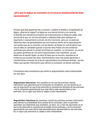 ¿Por qué la lógica se convierte en el recurso fundamental de todo
razonamiento?




Primero que todo queremos dar a conocer y aclarar el sentido y el significado de
lógica, ¿Qué es la Lógica?,La lógica es una ciencia formal y una rama de
la filosofía que estudia los principios de la demostración e inferencia válida, esta
ciencia tiene que ver con los principios y métodos útiles para distinguir un
argumento o razonamiento correcto, de otro incorrecto, pero por su parte las
diferentes tipos de generalidades que encontramos dentro de la argumentación
nos recalca que es un conjunto, por así decirlo, de frases en cual se afirma que
una de ellas es verdadera gracias a que las otras frases nos dan evidencia
suficiente para afirmar la verdad de la frase en cuestión. La conclusión, es una de
las partes genéricas de una teoría argumentativa más importante, ya que
determina el sentido lógico; es decir la frase que se enuncia, apoyada en la
evidencia que proveen las otras. Adentrándonos mas a las partes genéricas o
características primarias de la teoría argumentativa encontramos también que las
frases que aportan información para afirmar la conclusión se llaman premisas.



Conociendo esto encontramos que dentro la argumentación esta fundamentada
por dos tipos:



Argumentos deductivos: Son aquellos en los que las premisas ofrecen
información que garantiza que la conclusión es verdadera, por así decirlo,es un
tipo de argumento en que la ley prescribe la coexistencia absoluta de las premisas
y de la conclusión garantizando que esta última esté representada en las
premisas. Es un signo que dicta su objeto a todo interpretante.



Argumentos inductivos:Se presentan cuando las premisas proveen información
para afirmar la probabilidad de la verdad de la conclusión, pero no permiten
garantizar que totalmente sea verdadera, es decir, es un tipo de argumento en el
que la ley prescribe la coexistencia probable de las premisas y de la conclusión
garantizando que esta última esté plausiblemente representada en las premisas.
Es un signo que preconiza su objeto a todo interpretante.
 