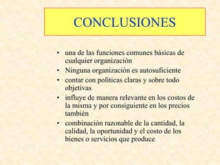 CONCLUSIONES

• una de las funciones comunes básicas de
  cualquier organización
• Ninguna organización es autosuficiente
• contar con políticas claras y sobre todo
  objetivas
• influye de manera relevante en los costos de
  la misma y por consiguiente en los precios
  también
• combinación razonable de la cantidad, la
  calidad, la oportunidad y el costo de los
  bienes o servicios que produce
 