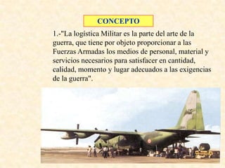 CONCEPTO
1.-"La logística Militar es la parte del arte de la
guerra, que tiene por objeto proporcionar a las
Fuerzas Armadas los medios de personal, material y
servicios necesarios para satisfacer en cantidad,
calidad, momento y lugar adecuados a las exigencias
de la guerra".
 