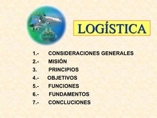 LOGÍSTICA
1.-   CONSIDERACIONES GENERALES
2.-   MISIÓN
3.    PRINCIPIOS
4.-   OBJETIVOS
5.-   FUNCIONES
6.-   FUNDAMENTOS
7.-   CONCLUCIONES
 