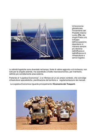 Un'economia
globalizzata,
l'incremento del
Prodotto Interno
Lordo (PIL) dei
singoli Paesi e lo
sviluppo
dell'occupazione
dipendono in
maniera sempre
più decisiva
dall'efficacia e
dall'efficienza di
infrastrutture e
servizi logistici.
Le attività logistiche sono diventate nel tempo, fonte di valore aggiunto e di ricchezza, non
solo per le singole aziende, ma soprattutto a livello macroeconomico, per il territorio,
definito più correttamente area-sistema.
Parlando di “Logistica Economica”, ci si riferisce ad un più ampio contesto, che coinvolge
infrastrutture specialistiche, pianificazione del territorio e regolamentazione dei mercati.
La Logistica Economica riguarda principalmente l'Economia dei Trasporti.
 
