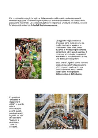 Per comprendere meglio la ragione della centralità del trasporto nella nuova realtà
economica globale, dobbiamo capire il profondo mutamento avvenuto nel campo della
produzione industriale. La scelta dei luoghi dove impiantare un'attività produttiva, sono in
funzione delle esigenze della distribuzione/consumo.
Le leggi che regolano questo
processo, sono molto diverse da
quelle che invece regolano la
produzione. Essa infatti, deve
avvenire in modo geograficamente
concentrato ed in grandi quantità. Il
consumo, al contrario, pretende di
avere beni in piccola quantità e con
una distribuzione capillare.
Ecco che la Logistica colma il divario
spazio/temporale fra la produzione
ed il consumo, realizzando una
distribuzione nel tempo e nello
spazio delle merci prodotte
dall'agricoltura e dall'industria.
E' quindi un
“processo di
creazione di
utilità”, in quanto
utile al
consumatore
poiché questi,
grazie ai servizi
logistici, ha “ciò”
che desidera,
“quando” lo
desidera e
“dove” lo
desidera.
 