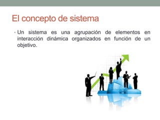 El concepto de sistema
• Un sistema es una agrupación de elementos en

interacción dinámica organizados en función de un
objetivo.

 