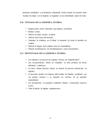 9
productos terminados y en formación relacionada desde el punto de consumo hasta
el punto de origen y en la logística se organizan en un determinado punto de venta.
2.10. VENTAJAS DE LA LOGÍSTICA INVERSA
 Reaprovechar ciertos materiales que integran el producto.
 Reducir costos.
 Ofrecer un mejor servicio al cliente.
 Abarcar otras áreas del mercado.
 Aumentar la confianza en el cliente al momento de tomar la decisión de
compra.
 Mejorar la imagen de la empresa ante los consumidores.
 Obtener de información de retroalimentación acerca del producto.
2.11. DESVENTAJAS DE LA LOGÍSTICA INVERSA
 Las entradas a un proceso de Logística Inversa son “impredecibles”.
 Los reconocimientos deben ser realizados en cada producto de forma
individual y minuciosa.
 La nueva cadena (inversa) incluye un número de procesos inexistentes en
logística.
 Es necesario decidir si la empresa debe realizar las distintas actividades con
sus propios recursos o si, requerirá los servicios de un operador
especializado.
 Las devoluciones en pequeñas cantidades tienden a representan mayores
costos.
 Falta de interés de algunas organizaciones.
 