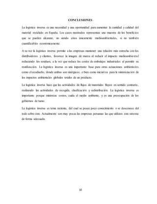 10
CONCLUSIONES
La logística inversa es una necesidad y una oportunidad para aumentar la cantidad y calidad del
material reciclado en España. Los casos mostrados representan una muestra de los beneficios
que se pueden alcanzar, no siendo estos únicamente medioambientales, si no también
cuantificables económicamente.
A su vez la logística inversa permite a las empresas mantener una relación más estrecha con los
distribuidores y clientes, favorece la imagen de marca al reducir el impacto medioambiental
reduciendo los residuos, a la vez que reduce los costes de embalajes industriales al permitir su
reutilización. La logística inversa es una importante base para otras actuaciones ambientales
como el ecodiseño, donde ambas son sinérgicas; o bien como iniciativa para la minimización de
los impactos ambientales globales totales de un producto.
La logística inversa hace que las actividades de flujos de materiales fluyan en sentido contrario,
realizando las actividades de recogida, clasificación y redistribución. La logística inversa es
importante porque minimiza costos, cuida el medio ambiente, y es una preocupación de los
gobiernos de turno.
La logística inversa es tema reciente, del cual se posee poco conocimiento o se desconoce del
todo sobre éste. Actualmente son muy pocas las empresas peruanas las que utilizan este sistema
de forma adecuada.
 