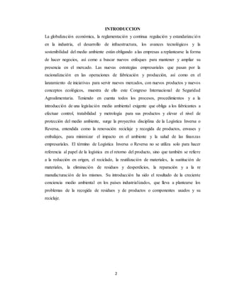 2
INTRODUCCION
La globalización económica, la reglamentación y continua regulación y estandarización
en la industria, el desarrollo de infraestructura, los avances tecnológicos y la
sostenibilidad del medio ambiente están obligando a las empresas a replantearse la forma
de hacer negocios, así como a buscar nuevos enfoques para mantener y ampliar su
presencia en el mercado. Las nuevas estrategias empresariales que pasan por la
racionalización en las operaciones de fabricación y producción, así como en el
lanzamiento de iniciativas para servir nuevos mercados, con nuevos productos y nuevos
conceptos ecológicos, muestra de ello este Congreso Internacional de Seguridad
Agroalimentaria. Teniendo en cuenta todos los procesos, procedimientos y a la
introducción de una legislación medio ambiental exigente que obliga a los fabricantes a
efectuar control, tratabilidad y metrología para sus productos y elevar el nivel de
protección del medio ambiente, surge la proyectiva disciplina de la Logística Inversa o
Reversa, entendida como la renovación reciclaje y recogida de productos, envases y
embalajes, para minimizar el impacto en el ambiente y la salud de las finanzas
empresariales. El término de Logística Inversa o Reversa no se utiliza solo para hacer
referencia al papel de la logística en el retorno del producto, sino que también se refiere
a la reducción en origen, el reciclado, la reutilización de materiales, la sustitución de
materiales, la eliminación de residuos y desperdicios, la reparación y a la re
manufacturación de los mismos. Su introducción ha sido el resultado de la creciente
conciencia medio ambiental en los países industrializados, que lleva a plantearse los
problemas de la recogida de residuos y de productos o componentes usados y su
reciclaje.
 