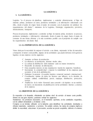 4
LA LOGÍSTICA
1. LA LOGÍSTICA
Logística "es el proceso de planificar, implementar y controlar eficientemente el flujo de
materias primas, productos en curso, productos terminados y la información relacionada con
ellos, desde el punto de origen hasta el punto de consumo con el propósito de satisfacer los
requerimientos del cliente.", sinónimos de la Logística, Estrategia, organización, provisión,
abastecimiento, transporte.
Proceso de proyectar, implementar y controlar un flujo de materia prima, inventario en proceso,
productos terminados e información relacionada desde el punto de origen hasta el punto de
consumo de una forma eficiente y lo más económica posible con el propósito de cumplir con
los requerimientos del cliente final.
1.1. LA IMPORTANCIA DE LA LOGÍSTICA
Viene dada por la necesidad de mejorar el servicio a un cliente, mejorando la fase de mercadeo
y transporte al menor costo posible, algunas de las actividades que puede derivarse de la gerencia
logística en una empresa son las siguientes:
 Aumento en líneas de producción.
 La eficiencia en producción, alcanzar niveles altos.
 La cadena de distribución debe mantener cada vez menos inventarios.
 Desarrollo de sistemas de información.
 Estas pequeñas mejoras en una organización traerán los siguientes beneficios.
 Incrementar la competitividad y mejorar la rentabilidad de las empresas para
acometer el reto de la globalización.
 Optimizar la gerencia y la gestión logística comercial nacional e internacional.
 Coordinación óptima de todos los factores que influyen en la decisión de
compra: calidad, confiabilidad, precio, empaque, distribución, protección,
servicio.
 Ampliación de la visión Gerencial para convertir a la logística en un modelo,
un marco, un mecanismo de planificación de las actividades internas y externas
de la empresa.
1.2. OBJETIVOS DE LA LOGÍSTICA
Es responder a la demanda, obteniendo un óptimo nivel de servicio al menor coste posible.
Dentro de este gran objetivo, podemos señalar los siguientes:
Suministrar: los productos necesarios, en el momento oportuno, en las cantidades requeridas,
con la calidad demandada y al mínimo coste.
Compras es un término utilizado en la industria para identificar las actividades destinadas a
obtener materiales, suministros y servicios. En sentido estricto, las metas de compras implican
definir la necesidad, seleccionar el proveedor, acordar un precio aceptable, elaborar el contrato
 
