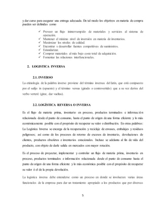 5
y dar curso para asegurar una entrega adecuada. De tal modo los objetivos en materia de compra
pueden ser definidas como
 Proveer un flujo ininterrumpido de materiales y servicios al sistema de
operación.
 Mantener el mínimo nivel de inversión en materia de inventarios.
 Maximizar los niveles de calidad.
 Encontrar y desarrollar fuentes competitivas de suministros.
 Estandarizar.
 Comprar materiales al más bajo coste total de adquisición.
 Fomentar las relaciones interfuncionales.
2. LOGISTICA INVERSA
2.1. INVERSO
La etimología de la palabra inverso proviene del término inversus del latín, que está compuesto
por el sufijo in (opuesto) y el término versus (girado o controvertido) que a su vez deriva del
verbo verteré (girar, dar vueltas).
2.2. LOGÍSTICA REVERSA O INVERSA
Es el flujo de materia prima, inventario en proceso, productos terminados e información
relacionada desde el punto de consumo, hasta el punto de origen de una forma eficiente y lo más
económicamente posible con el propósito de recuperar su valor o distribución. En otras palabras:
La Logística Inversa se encarga de la recuperación y reciclaje de envases, embalajes y residuos
peligrosos; así como de los procesos de retorno de excesos de inventario, devoluciones de
clientes, productos obsoletos e inventarios estacionales. Incluso se adelanta al fin de vida del
producto, con objeto de darle salida en mercados con mayor rotación.
Es el proceso de proyectar, implementar y controlar un flujo de materia prima, inventario en
proceso, productos terminados e información relacionada desde el punto de consumo hasta el
punto de origen de una forma eficiente y lo más económica posible con el propósito de recuperar
su valor ó el de la propia devolución.
La logística inversa debe entenderse como un proceso en donde se involucran varias áreas
funcionales de la empresa para dar un tratamiento apropiado a los productos que por diversas
 
