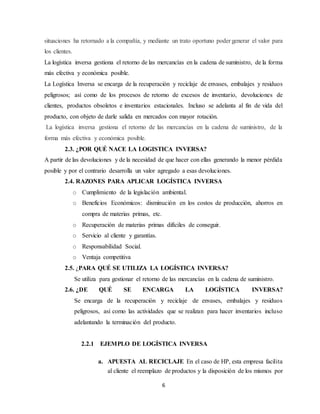 6
situaciones ha retornado a la compañía, y mediante un trato oportuno poder generar el valor para
los clientes.
La logística inversa gestiona el retorno de las mercancías en la cadena de suministro, de la forma
más efectiva y económica posible.
La Logística Inversa se encarga de la recuperación y reciclaje de envases, embalajes y residuos
peligrosos; así como de los procesos de retorno de excesos de inventario, devoluciones de
clientes, productos obsoletos e inventarios estacionales. Incluso se adelanta al fin de vida del
producto, con objeto de darle salida en mercados con mayor rotación.
La logística inversa gestiona el retorno de las mercancías en la cadena de suministro, de la
forma más efectiva y económica posible.
2.3. ¿POR QUÉ NACE LA LOGISTICA INVERSA?
A partir de las devoluciones y de la necesidad de que hacer con ellas generando la menor pérdida
posible y por el contrario desarrolla un valor agregado a esas devoluciones.
2.4. RAZONES PARA APLICAR LOGÍSTICA INVERSA
o Cumplimiento de la legislación ambiental.
o Beneficios Económicos: disminución en los costos de producción, ahorros en
compra de materias primas, etc.
o Recuperación de materias primas difíciles de conseguir.
o Servicio al cliente y garantías.
o Responsabilidad Social.
o Ventaja competitiva
2.5. ¿PARA QUÉ SE UTILIZA LA LOGÍSTICA INVERSA?
Se utiliza para gestionar el retorno de las mercancías en la cadena de suministro.
2.6. ¿DE QUÉ SE ENCARGA LA LOGÍSTICA INVERSA?
Se encarga de la recuperación y reciclaje de envases, embalajes y residuos
peligrosos, así como las actividades que se realizan para hacer inventarios incluso
adelantando la terminación del producto.
2.2.1 EJEMPLO DE LOGÍSTICA INVERSA
a. APUESTA AL RECICLAJE En el caso de HP, esta empresa facilita
al cliente el reemplazo de productos y la disposición de los mismos por
 