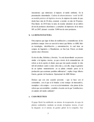 7
mecanismos que minimizan el impacto al medio ambiente. En la
presentación denominada: Cadena de abastecimientos ‘verde' de HP,
un modelo práctico de logística inversa, la empresa da cuenta de que,
desde hace más de 20 años, comenzó a reciclar en más de 50 países.
Para finales de 2010 tiene la meta de reciclar alrededor de un millón
de ton de productos electrónicos y cartuchos de impresora de la marca
HP; en 2007, alcanzó a reciclar 5,000 ton de estos productos.
b. LA REMANUFACTURA
Otra empresa que sigue la línea de reutilización y remanufactura de los
productos aunque éstos no sean de la marca que fabrica es ABB, líder
en tecnologías, electrificación y automatización, la cual tiene un
campus de Ingeniería y Manufactura en San Luis Potosí, en donde
operan cinco divisiones.
En dos de ellas, Robótica y Servicio, "se está desarrollando un proceso
similar a la logística inversa, ya que a través de la remanufactura de
robots se da la opción al cliente para que éste pueda extender la vida
útil del artefacto cuatro o cinco años más y, con ello, tenga la garantía
de un óptimo mantenimiento en su planta evitando paros en la
producción que ocasionan perdidas millonarias", explica Jorge Alberto
García, gerente de Excelencia Operacional de ABB México.
Destaca que con este acuerdo posventa —que se hace con el
consumidor, con el que se le brindan a éste ventajas de intercambio,
reemplazo o de compra— a su vez se da tratamiento a las piezas de los
robots que son reciclables y también al aceite con lo que "contribuimos
al cuidado del medio ambiente".
c. CASO PRÁCTICO
El grupo Ricoh ha establecido un sistema de recuperación de cajas de
plástico reutilizables mediante un circuito de logística inversa, el cual
ha integrado en el sistema de gestión global de la compañía. Este
 