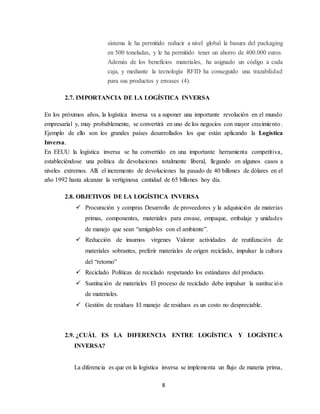 8
sistema le ha permitido reducir a nivel global la basura del packaging
en 500 toneladas, y le ha permitido tener un ahorro de 400.000 euros.
Además de los beneficios materiales, ha asignado un código a cada
caja, y mediante la tecnología RFID ha conseguido una trazabilidad
para sus productos y envases (4).
2.7. IMPORTANCIA DE LA LOGÍSTICA INVERSA
En los próximos años, la logística inversa va a suponer una importante revolución en el mundo
empresarial y, muy probablemente, se convertirá en uno de los negocios con mayor crecimiento.
Ejemplo de ello son los grandes países desarrollados los que están aplicando la Logística
Inversa.
En EEUU la logística inversa se ha convertido en una importante herramienta competitiva,
estableciéndose una política de devoluciones totalmente liberal, llegando en algunos casos a
niveles extremos. Allí el incremento de devoluciones ha pasado de 40 billones de dólares en el
año 1992 hasta alcanzar la vertiginosa cantidad de 65 billones hoy día.
2.8. OBJETIVOS DE LA LOGÍSTICA INVERSA
 Procuración y compras Desarrollo de proveedores y la adquisición de materias
primas, componentes, materiales para envase, empaque, embalaje y unidades
de manejo que sean “amigables con el ambiente”.
 Reducción de insumos vírgenes Valorar actividades de reutilización de
materiales sobrantes, preferir materiales de origen reciclado, impulsar la cultura
del “retorno”
 Reciclado Políticas de reciclado respetando los estándares del producto.
 Sustitución de materiales El proceso de reciclado debe impulsar la sustitución
de materiales.
 Gestión de residuos El manejo de residuos es un costo no despreciable.
2.9. ¿CUÁL ES LA DIFERENCIA ENTRE LOGÍSTICA Y LOGÍSTICA
INVERSA?
La diferencia es que en la logística inversa se implementa un flujo de materia prima,
 