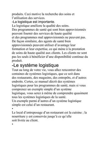 produits. Ceci motive la recherche des soins et
l’utilisation des services.
-La logistique est importante.
La logistique améliore la qualité des soins.
Des programmes de santé qui sont bien approvisionnés
peuvent fournir des services de haute qualité
et des programmes mal approvisionnés ne peuvent pas.
De façon similaire, des agents de santé bien
approvisionnés peuvent utiliser d’avantage leur
formation et leur expertise, ce qui mène à la prestation
de soins de haute qualité aux clients. Les clients ne sont
pas les seuls à bénéficier d’une disponibilité continue du
produit.

-Le système logistique
Tout au long de votre vie, vous allez rencontrer des
centaines de systèmes logistiques, que ce soit dans
des restaurants, des magasins, des entrepôts, et d’autres
endroits. Certes, ce manuel décrit des systèmes
logistiques pour les programmes de santé, mais si vous
comprenez un exemple simple d’un système
logistique, vous serez à même de comprendre quasiment
tous les systèmes logistiques de la santé.
Un exemple parmi d’autres d’un système logistique
simple est celui d’un restaurant.
•
Le local d’entreposage d’un restaurant est la cuisine ; la
nourriture y est conservée jusqu’à ce qu’elle
soit livrée au client.
•

 