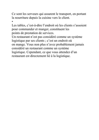 Ce sont les serveurs qui assurent le transport, en portant
la nourriture depuis la cuisine vers le client.
•
Les tables, c’est-à-dire l’endroit où les clients s’assoient
pour commander et manger, constituent les
points de prestation de services.
Un restaurant n’est pas considéré comme un système
logistique par ses clients ; c’est un endroit où
on mange. Vous non plus n’avez probablement jamais
considéré un restaurant comme un système
logistique. Cependant, ce que vous attendez d’un
restaurant est directement lié à la logistique.

 
