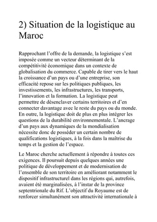 2) Situation de la logistique au
Maroc
Rapprochant l’offre de la demande, la logistique s’est
imposée comme un vecteur déterminant de la
compétitivité économique dans un contexte de
globalisation du commerce. Capable de tirer vers le haut
la croissance d’un pays ou d’une entreprise, son
efficacité repose sur les politiques publiques, les
investissements, les infrastructures, les transports,
l’innovation et la formation. La logistique peut
permettre de désenclaver certains territoires et d’en
connecter davantage avec le reste du pays ou du monde.
En outre, la logistique doit de plus en plus intégrer les
questions de la durabilité environnementale. L’ancrage
d’un pays aux dynamiques de la mondialisation
nécessite donc de posséder un certain nombre de
qualifications logistiques, à la fois dans la maîtrise du
temps et la gestion de l’espace.
Le Maroc cherche actuellement à répondre à toutes ces
exigences. Il poursuit depuis quelques années une
politique de développement et de modernisation de
l’ensemble de son territoire en améliorant notamment le
dispositif infrastructurel dans les régions qui, autrefois,
avaient été marginalisées, à l’instar de la province
septentrionale du Rif. L’objectif du Royaume est de
renforcer simultanément son attractivité internationale à

 