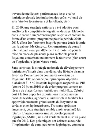 travers de meilleures performances de sa chaîne
logistique globale (optimisation des coûts, volonté de
satisfaire les fournisseurs et les clients, etc.).
En 2010, une stratégie nationale a été adoptée pour
améliorer la compétitivité logistique du pays. Elaborée
dans le cadre d’un partenariat public-privé et prenant la
forme d’un contrat-programme pour la période 20102015, elle a été fortement inspirée par une étude fournie
par le cabinet McKinsey… Cet organisme de conseil
international avait parallèlement été mobilisé pour la
mise en place de plusieurs plans sectoriels pour le
Royaume concernant notamment le tourisme (plan azur)
ou l’agriculture (plan Maroc vert).
Sans surprises, la stratégie nationale de développement
logistique s’inscrit dans une démarche libérale visant à
favoriser l’ouverture du commerce extérieur du
Royaume. Elle se donne pour principaux objectifs
d’abaisser à 15 % les coûts logistiques rapportés au PIB
(contre 20 % en 2010) et de créer progressivement un
réseau de plates-formes logistiques multi-flux. Celui-ci
doit à la fois doper les exportations marocaines en
produits textiles, agricoles et industriels et faciliter les
approvisionnements grandissants du Royaume en
céréales et en hydrocarbures. Trois ans après son
lancement, cette stratégie semble avoir accumulé les
retards. L’agence marocaine de développement
logistique (AMDL) ne s’est véritablement mise en place
que fin 2012. Des polémiques ont éclatées autour de
l’implantation de certaines zones logistiques, comme à

 