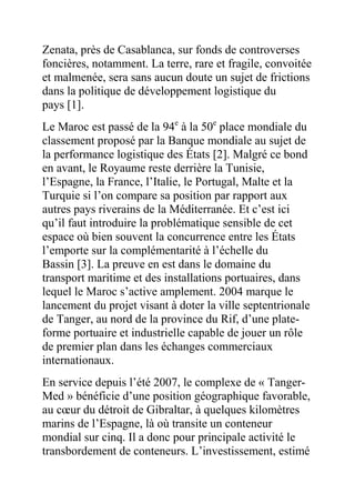 Zenata, près de Casablanca, sur fonds de controverses
foncières, notamment. La terre, rare et fragile, convoitée
et malmenée, sera sans aucun doute un sujet de frictions
dans la politique de développement logistique du
pays [1].
Le Maroc est passé de la 94e à la 50e place mondiale du
classement proposé par la Banque mondiale au sujet de
la performance logistique des États [2]. Malgré ce bond
en avant, le Royaume reste derrière la Tunisie,
l’Espagne, la France, l’Italie, le Portugal, Malte et la
Turquie si l’on compare sa position par rapport aux
autres pays riverains de la Méditerranée. Et c’est ici
qu’il faut introduire la problématique sensible de cet
espace où bien souvent la concurrence entre les États
l’emporte sur la complémentarité à l’échelle du
Bassin [3]. La preuve en est dans le domaine du
transport maritime et des installations portuaires, dans
lequel le Maroc s’active amplement. 2004 marque le
lancement du projet visant à doter la ville septentrionale
de Tanger, au nord de la province du Rif, d’une plateforme portuaire et industrielle capable de jouer un rôle
de premier plan dans les échanges commerciaux
internationaux.
En service depuis l’été 2007, le complexe de « TangerMed » bénéficie d’une position géographique favorable,
au cœur du détroit de Gibraltar, à quelques kilomètres
marins de l’Espagne, là où transite un conteneur
mondial sur cinq. Il a donc pour principale activité le
transbordement de conteneurs. L’investissement, estimé

 