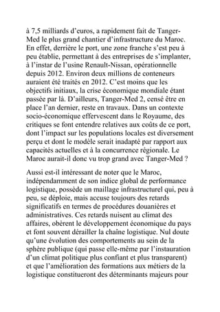 à 7,5 milliards d’euros, a rapidement fait de TangerMed le plus grand chantier d’infrastructure du Maroc.
En effet, derrière le port, une zone franche s’est peu à
peu établie, permettant à des entreprises de s’implanter,
à l’instar de l’usine Renault-Nissan, opérationnelle
depuis 2012. Environ deux millions de conteneurs
auraient été traités en 2012. C’est moins que les
objectifs initiaux, la crise économique mondiale étant
passée par là. D’ailleurs, Tanger-Med 2, censé être en
place l’an dernier, reste en travaux. Dans un contexte
socio-économique effervescent dans le Royaume, des
critiques se font entendre relatives aux coûts de ce port,
dont l’impact sur les populations locales est diversement
perçu et dont le modèle serait inadapté par rapport aux
capacités actuelles et à la concurrence régionale. Le
Maroc aurait-il donc vu trop grand avec Tanger-Med ?
Aussi est-il intéressant de noter que le Maroc,
indépendamment de son indice global de performance
logistique, possède un maillage infrastructurel qui, peu à
peu, se déploie, mais accuse toujours des retards
significatifs en termes de procédures douanières et
administratives. Ces retards nuisent au climat des
affaires, obèrent le développement économique du pays
et font souvent dérailler la chaîne logistique. Nul doute
qu’une évolution des comportements au sein de la
sphère publique (qui passe elle-même par l’instauration
d’un climat politique plus confiant et plus transparent)
et que l’amélioration des formations aux métiers de la
logistique constitueront des déterminants majeurs pour

 