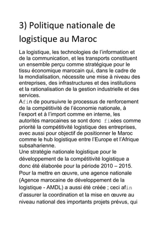 3) Politique nationale de
logistique au Maroc
La logistique, les technologies de l’information et
de la communication, et les transports constituent
un ensemble perçu comme stratégique pour le
tissu économique marocain qui, dans le cadre de
la mondialisation, nécessite une mise à niveau des
entreprises, des infrastructures et des institutions
et la rationalisation de la gestion industrielle et des
services.
Afin de poursuivre le processus de renforcement
de la compétitivité de l’économie nationale, à
l’export et à l’import comme en interne, les
autorités marocaines se sont donc fixées comme
priorité la compétitivité logistique des entreprises,
avec aussi pour objectif de positionner le Maroc
comme le hub logistique entre l’Europe et l’Afrique
subsaharienne.
Une stratégie nationale logistique pour le
développement de la compétitivité logistique a
donc été élaborée pour la période 2010 – 2015.
Pour la mettre en œuvre, une agence nationale
(Agence marocaine de développement de la
logistique - AMDL) a aussi été créée ; ceci afin
d’assurer la coordination et la mise en œuvre au
niveau national des importants projets prévus, qui

 