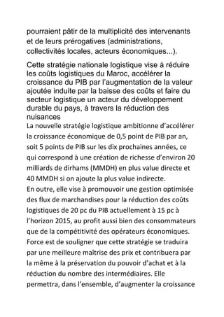 pourraient pâtir de la multiplicité des intervenants
et de leurs prérogatives (administrations,
collectivités locales, acteurs économiques...).
Cette stratégie nationale logistique vise à réduire
les coûts logistiques du Maroc, accélérer la
croissance du PIB par l’augmentation de la valeur
ajoutée induite par la baisse des coûts et faire du
secteur logistique un acteur du développement
durable du pays, à travers la réduction des
nuisances
La nouvelle stratégie logistique ambitionne d’accélérer
la croissance économique de 0,5 point de PIB par an,
soit 5 points de PIB sur les dix prochaines années, ce
qui correspond à une création de richesse d’environ 20
milliards de dirhams (MMDH) en plus value directe et
40 MMDH si on ajoute la plus value indirecte.
En outre, elle vise à promouvoir une gestion optimisée
des flux de marchandises pour la réduction des coûts
logistiques de 20 pc du PIB actuellement à 15 pc à
l’horizon 2015, au profit aussi bien des consommateurs
que de la compétitivité des opérateurs économiques.
Force est de souligner que cette stratégie se traduira
par une meilleure maîtrise des prix et contribuera par
la même à la préservation du pouvoir d’achat et à la
réduction du nombre des intermédiaires. Elle
permettra, dans l’ensemble, d’augmenter la croissance

 