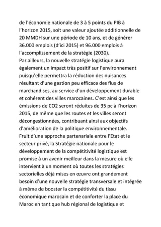 de l’économie nationale de 3 à 5 points du PIB à
l’horizon 2015, soit une valeur ajoutée additionnelle de
20 MMDH sur une période de 10 ans, et de générer
36.000 emplois (d’ici 2015) et 96.000 emplois à
l’accomplissement de la stratégie (2030).
Par ailleurs, la nouvelle stratégie logistique aura
également un impact très positif sur l’environnement
puisqu’elle permettra la réduction des nuisances
résultant d’une gestion peu efficace des flux de
marchandises, au service d’un développement durable
et cohérent des villes marocaines. C’est ainsi que les
émissions de CO2 seront réduites de 35 pc à l’horizon
2015, de même que les routes et les villes seront
décongestionnées, contribuant ainsi aux objectifs
d’amélioration de la politique environnementale.
Fruit d’une approche partenariale entre l’Etat et le
secteur privé, la Stratégie nationale pour le
développement de la compétitivité logistique est
promise à un avenir meilleur dans la mesure où elle
intervient à un moment où toutes les stratégies
sectorielles déjà mises en œuvre ont grandement
besoin d’une nouvelle stratégie transversale et intégrée
à même de booster la compétitivité du tissu
économique marocain et de conforter la place du
Maroc en tant que hub régional de logistique et

 