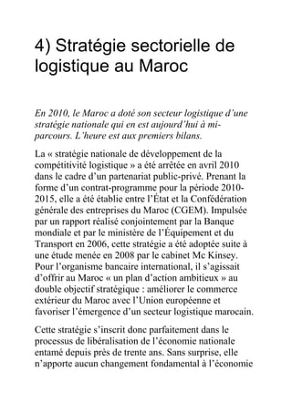 4) Stratégie sectorielle de
logistique au Maroc
En 2010, le Maroc a doté son secteur logistique d’une
stratégie nationale qui en est aujourd’hui à miparcours. L’heure est aux premiers bilans.
La « stratégie nationale de développement de la
compétitivité logistique » a été arrêtée en avril 2010
dans le cadre d’un partenariat public-privé. Prenant la
forme d’un contrat-programme pour la période 20102015, elle a été établie entre l’État et la Confédération
générale des entreprises du Maroc (CGEM). Impulsée
par un rapport réalisé conjointement par la Banque
mondiale et par le ministère de l’Équipement et du
Transport en 2006, cette stratégie a été adoptée suite à
une étude menée en 2008 par le cabinet Mc Kinsey.
Pour l’organisme bancaire international, il s’agissait
d’offrir au Maroc « un plan d’action ambitieux » au
double objectif stratégique : améliorer le commerce
extérieur du Maroc avec l’Union européenne et
favoriser l’émergence d’un secteur logistique marocain.
Cette stratégie s’inscrit donc parfaitement dans le
processus de libéralisation de l’économie nationale
entamé depuis près de trente ans. Sans surprise, elle
n’apporte aucun changement fondamental à l’économie

 