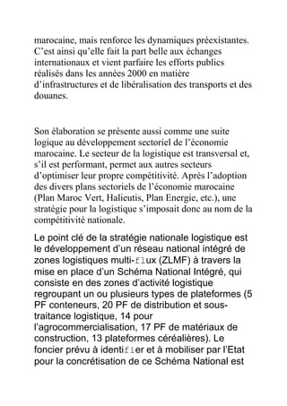 marocaine, mais renforce les dynamiques préexistantes.
C’est ainsi qu’elle fait la part belle aux échanges
internationaux et vient parfaire les efforts publics
réalisés dans les années 2000 en matière
d’infrastructures et de libéralisation des transports et des
douanes.

Son élaboration se présente aussi comme une suite
logique au développement sectoriel de l’économie
marocaine. Le secteur de la logistique est transversal et,
s’il est performant, permet aux autres secteurs
d’optimiser leur propre compétitivité. Après l’adoption
des divers plans sectoriels de l’économie marocaine
(Plan Maroc Vert, Halieutis, Plan Energie, etc.), une
stratégie pour la logistique s’imposait donc au nom de la
compétitivité nationale.
Le point clé de la stratégie nationale logistique est
le développement d’un réseau national intégré de
zones logistiques multi-flux (ZLMF) à travers la
mise en place d’un Schéma National Intégré, qui
consiste en des zones d’activité logistique
regroupant un ou plusieurs types de plateformes (5
PF conteneurs, 20 PF de distribution et soustraitance logistique, 14 pour
l’agrocommercialisation, 17 PF de matériaux de
construction, 13 plateformes céréalières). Le
foncier prévu à identifier et à mobiliser par l’Etat
pour la concrétisation de ce Schéma National est

 
