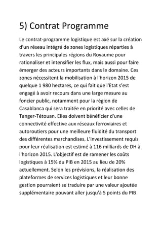 5) Contrat Programme
Le contrat-programme logistique est axé sur la création
d'un réseau intégré de zones logistiques réparties à
travers les principales régions du Royaume pour
rationaliser et intensifier les flux, mais aussi pour faire
émerger des acteurs importants dans le domaine. Ces
zones nécessitent la mobilisation à l'horizon 2015 de
quelque 1 980 hectares, ce qui fait que l'Etat s'est
engagé à avoir recours dans une large mesure au
foncier public, notamment pour la région de
Casablanca qui sera traitée en priorité avec celles de
Tanger-Tétouan. Elles doivent bénéficier d'une
connectivité effective aux réseaux ferroviaires et
autoroutiers pour une meilleure fluidité du transport
des différentes marchandises. L'investissement requis
pour leur réalisation est estimé à 116 milliards de DH à
l'horizon 2015. L'objectif est de ramener les coûts
logistiques à 15% du PIB en 2015 au lieu de 20%
actuellement. Selon les prévisions, la réalisation des
plateformes de services logistiques et leur bonne
gestion pourraient se traduire par une valeur ajoutée
supplémentaire pouvant aller jusqu'à 5 points du PIB

 
