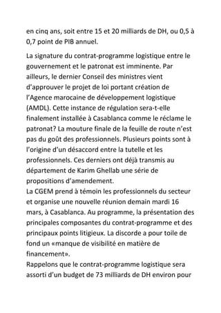 en cinq ans, soit entre 15 et 20 milliards de DH, ou 0,5 à
0,7 point de PIB annuel.
La signature du contrat-programme logistique entre le
gouvernement et le patronat est imminente. Par
ailleurs, le dernier Conseil des ministres vient
d’approuver le projet de loi portant création de
l’Agence marocaine de développement logistique
(AMDL). Cette instance de régulation sera-t-elle
finalement installée à Casablanca comme le réclame le
patronat? La mouture finale de la feuille de route n’est
pas du goût des professionnels. Plusieurs points sont à
l’origine d’un désaccord entre la tutelle et les
professionnels. Ces derniers ont déjà transmis au
département de Karim Ghellab une série de
propositions d’amendement.
La CGEM prend à témoin les professionnels du secteur
et organise une nouvelle réunion demain mardi 16
mars, à Casablanca. Au programme, la présentation des
principales composantes du contrat-programme et des
principaux points litigieux. La discorde a pour toile de
fond un «manque de visibilité en matière de
financement».
Rappelons que le contrat-programme logistique sera
assorti d’un budget de 73 milliards de DH environ pour

 