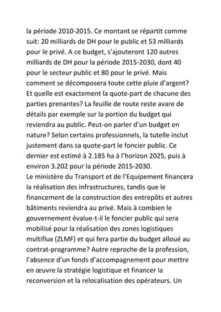 la période 2010-2015. Ce montant se répartit comme
suit: 20 milliards de DH pour le public et 53 milliards
pour le privé. A ce budget, s’ajouteront 120 autres
milliards de DH pour la période 2015-2030, dont 40
pour le secteur public et 80 pour le privé. Mais
comment se décomposera toute cette pluie d’argent?
Et quelle est exactement la quote-part de chacune des
parties prenantes? La feuille de route reste avare de
détails par exemple sur la portion du budget qui
reviendra au public. Peut-on parler d’un budget en
nature? Selon certains professionnels, la tutelle inclut
justement dans sa quote-part le foncier public. Ce
dernier est estimé à 2.185 ha à l’horizon 2025, puis à
environ 3.202 pour la période 2015-2030.
Le ministère du Transport et de l’Equipement financera
la réalisation des infrastructures, tandis que le
financement de la construction des entrepôts et autres
bâtiments reviendra au privé. Mais à combien le
gouvernement évalue-t-il le foncier public qui sera
mobilisé pour la réalisation des zones logistiques
multiflux (ZLMF) et qui fera partie du budget alloué au
contrat-programme? Autre reproche de la profession,
l’absence d’un fonds d’accompagnement pour mettre
en œuvre la stratégie logistique et financer la
reconversion et la relocalisation des opérateurs. Un

 