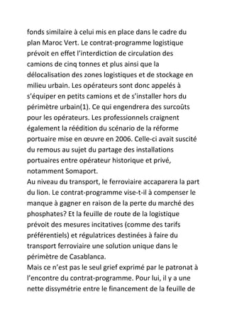 fonds similaire à celui mis en place dans le cadre du
plan Maroc Vert. Le contrat-programme logistique
prévoit en effet l’interdiction de circulation des
camions de cinq tonnes et plus ainsi que la
délocalisation des zones logistiques et de stockage en
milieu urbain. Les opérateurs sont donc appelés à
s’équiper en petits camions et de s’installer hors du
périmètre urbain(1). Ce qui engendrera des surcoûts
pour les opérateurs. Les professionnels craignent
également la réédition du scénario de la réforme
portuaire mise en œuvre en 2006. Celle-ci avait suscité
du remous au sujet du partage des installations
portuaires entre opérateur historique et privé,
notamment Somaport.
Au niveau du transport, le ferroviaire accaparera la part
du lion. Le contrat-programme vise-t-il à compenser le
manque à gagner en raison de la perte du marché des
phosphates? Et la feuille de route de la logistique
prévoit des mesures incitatives (comme des tarifs
préférentiels) et régulatrices destinées à faire du
transport ferroviaire une solution unique dans le
périmètre de Casablanca.
Mais ce n’est pas le seul grief exprimé par le patronat à
l’encontre du contrat-programme. Pour lui, il y a une
nette dissymétrie entre le financement de la feuille de

 