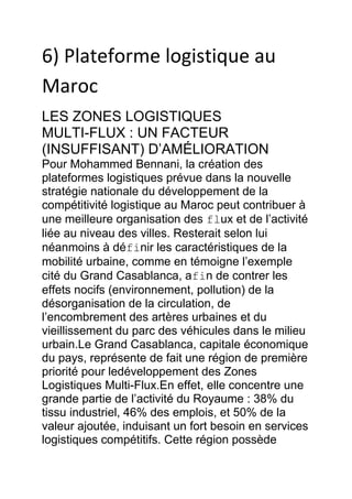 6) Plateforme logistique au
Maroc
LES ZONES LOGISTIQUES
MULTI-FLUX : UN FACTEUR
(INSUFFISANT) D’AMÉLIORATION
Pour Mohammed Bennani, la création des
plateformes logistiques prévue dans la nouvelle
stratégie nationale du développement de la
compétitivité logistique au Maroc peut contribuer à
une meilleure organisation des flux et de l’activité
liée au niveau des villes. Resterait selon lui
néanmoins à définir les caractéristiques de la
mobilité urbaine, comme en témoigne l’exemple
cité du Grand Casablanca, afin de contrer les
effets nocifs (environnement, pollution) de la
désorganisation de la circulation, de
l’encombrement des artères urbaines et du
vieillissement du parc des véhicules dans le milieu
urbain.Le Grand Casablanca, capitale économique
du pays, représente de fait une région de première
priorité pour ledéveloppement des Zones
Logistiques Multi-Flux.En effet, elle concentre une
grande partie de l’activité du Royaume : 38% du
tissu industriel, 46% des emplois, et 50% de la
valeur ajoutée, induisant un fort besoin en services
logistiques compétitifs. Cette région possède

 