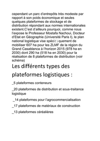 cependant un parc d’entrepôts très modeste par
rapport à son poids économique et seules
quelques plateformes de stockage et de
distribution répondant aux normes internationales
existent.C’est d’ailleurs pourquoi, comme nous
l’expose le Professeur Mostafa Nachoui, Docteur
d’Etat en Géographie (Université Paris I), le plan
national logistique vise spécifiquement de
mobiliser 607 ha pour les ZLMF de la région du
Grand Casablanca à l’horizon 2015 (978 ha en
2030) dont 290 ha (518 ha en 2030) pour la
réalisation de 8 plateformes de distribution (voir
schéma)

Les différents types des
plateformes logistiques :
_5 plateformes conteneurs
_20 plateformes de distribution et sous-traitance
logistique
_14 plateformes pour l’agrocommercialisation
_17 plateformes de matériaux de construction
_13 plateformes céréalières

 