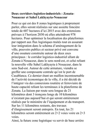 Deux corridors logistico-industriels : ZenataNouaceur et Sahel Lakhyayta-Nouaceur
Pour ce qui est des 8 zones logistiques à proprement
parler, elles seront réalisées sur une assiette foncière
totale de 607 hectares d’ici 2015 avec des extensions
prévues à l’horizon 2030 où elles atteindront 978
hectares. Pour optimiser la localisation des plateformes
par rapport aux flux logistiques traités tout en assurant
leur intégration dans le schéma d’aménagement de la
ville, pouvoirs publics et secteur privé ont convenu
d’une ossature construite autour de deux axes
principaux : le corridor logistico-industriel allant de
Zenata à Nouaceur, dans le sens nord-est, et celui reliant
la nouvelle ville Sahel Lakhyayta à Nouaceur, dans le
sens Sud-est. Autour de cette armature, viendra se
greffer une composante centrale qu’est le port de
Casablanca. Ce dernier étant un maillon incontournable
de l’activité économique de la ville, il a été décidé de
l’intégrer via des connexions routière et ferroviaire de
haute capacité reliant les terminaux à la plateforme de
Zenata. La liaison par route sera longue de 21
kilomètres dont 3 tronçons longs de 10 kilomètres
n’existant pas aujourd’hui et qui seront entièrement
réalisés par le ministère de l’équipement et du transport.
Sur les 11 kilomètres restants, des travaux
d’élargissement seront entrepris. En tout, les 21
kilomètres seront entièrement en 2×2 voies voire en 2×3
voies.
Ainsi, la future zone logistique va servir de base arrière

 