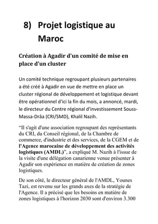 8) Projet logistique au
Maroc
Création à Agadir d'un comité de mise en
place d'un cluster
Un comité technique regroupant plusieurs partenaires
a été créé à Agadir en vue de mettre en place un
cluster régional de développement et logistique devant
être opérationnel d'ici la fin du mois, a annoncé, mardi,
le directeur du Centre régional d'investissement SoussMassa-Drâa (CRI/SMD), Khalil Nazih.
“Il s'agit d'une association regroupant des représentants
du CRI, du Conseil régional, de la Chambre de
commerce, d'industrie et des services, de la CGEM et de
l'Agence marocaine de développement des activités
logistiques (AMDL)”, a expliqué M. Nazih à l'issue de
la visite d'une délégation canarienne venue présenter à
Agadir son expérience en matière de création de zones
logistiques.
De son côté, le directeur général de l'AMDL, Younes
Tazi, est revenu sur les grands axes de la stratégie de
l'Agence. Il a précisé que les besoins en matière de
zones logistiques à l'horizon 2030 sont d'environ 3.300

 