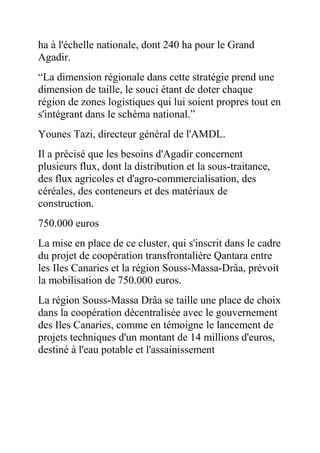 ha à l'échelle nationale, dont 240 ha pour le Grand
Agadir.
“La dimension régionale dans cette stratégie prend une
dimension de taille, le souci étant de doter chaque
région de zones logistiques qui lui soient propres tout en
s'intégrant dans le schéma national.”
Younes Tazi, directeur général de l'AMDL.
Il a précisé que les besoins d'Agadir concernent
plusieurs flux, dont la distribution et la sous-traitance,
des flux agricoles et d'agro-commercialisation, des
céréales, des conteneurs et des matériaux de
construction.
750.000 euros
La mise en place de ce cluster, qui s'inscrit dans le cadre
du projet de coopération transfrontalière Qantara entre
les Iles Canaries et la région Souss-Massa-Drâa, prévoit
la mobilisation de 750.000 euros.
La région Souss-Massa Drâa se taille une place de choix
dans la coopération décentralisée avec le gouvernement
des Iles Canaries, comme en témoigne le lancement de
projets techniques d'un montant de 14 millions d'euros,
destiné à l'eau potable et l'assainissement

 