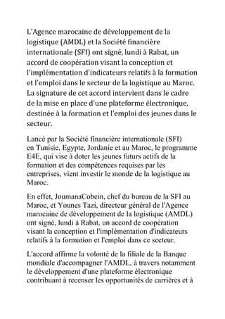 L'Agence marocaine de développement de la
logistique (AMDL) et la Société financière
internationale (SFI) ont signé, lundi à Rabat, un
accord de coopération visant la conception et
l'implémentation d'indicateurs relatifs à la formation
et l'emploi dans le secteur de la logistique au Maroc.
La signature de cet accord intervient dans le cadre
de la mise en place d'une plateforme électronique,
destinée à la formation et l'emploi des jeunes dans le
secteur.
Lancé par la Société financière internationale (SFI)
en Tunisie, Egypte, Jordanie et au Maroc, le programme
E4E, qui vise à doter les jeunes futurs actifs de la
formation et des compétences requises par les
entreprises, vient investir le monde de la logistique au
Maroc.
En effet, JoumanaCobein, chef du bureau de la SFI au
Maroc, et Younes Tazi, directeur général de l'Agence
marocaine de développement de la logistique (AMDL)
ont signé, lundi à Rabat, un accord de coopération
visant la conception et l'implémentation d'indicateurs
relatifs à la formation et l'emploi dans ce secteur.
L'accord affirme la volonté de la filiale de la Banque
mondiale d'accompagner l'AMDL, à travers notamment
le développement d'une plateforme électronique
contribuant à recenser les opportunités de carrières et à

 