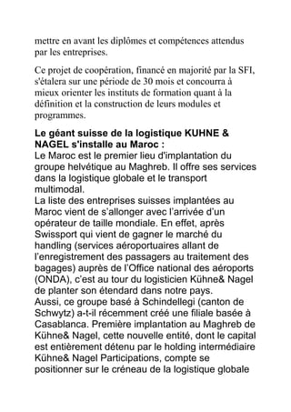 mettre en avant les diplômes et compétences attendus
par les entreprises.
Ce projet de coopération, financé en majorité par la SFI,
s'étalera sur une période de 30 mois et concourra à
mieux orienter les instituts de formation quant à la
définition et la construction de leurs modules et
programmes.
Le géant suisse de la logistique KUHNE &
NAGEL s'installe au Maroc :
Le Maroc est le premier lieu d'implantation du
groupe helvétique au Maghreb. Il offre ses services
dans la logistique globale et le transport
multimodal.
La liste des entreprises suisses implantées au
Maroc vient de s’allonger avec l’arrivée d’un
opérateur de taille mondiale. En effet, après
Swissport qui vient de gagner le marché du
handling (services aéroportuaires allant de
l’enregistrement des passagers au traitement des
bagages) auprès de l’Office national des aéroports
(ONDA), c’est au tour du logisticien Kühne& Nagel
de planter son étendard dans notre pays.
Aussi, ce groupe basé à Schindellegi (canton de
Schwytz) a-t-il récemment créé une filiale basée à
Casablanca. Première implantation au Maghreb de
Kühne& Nagel, cette nouvelle entité, dont le capital
est entièrement détenu par le holding intermédiaire
Kühne& Nagel Participations, compte se
positionner sur le créneau de la logistique globale

 