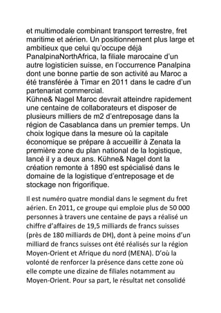 et multimodale combinant transport terrestre, fret
maritime et aérien. Un positionnement plus large et
ambitieux que celui qu’occupe déjà
PanalpinaNorthAfrica, la filiale marocaine d’un
autre logisticien suisse, en l’occurrence Panalpina
dont une bonne partie de son activité au Maroc a
été transférée à Timar en 2011 dans le cadre d’un
partenariat commercial.
Kühne& Nagel Maroc devrait atteindre rapidement
une centaine de collaborateurs et disposer de
plusieurs milliers de m2 d’entreposage dans la
région de Casablanca dans un premier temps. Un
choix logique dans la mesure où la capitale
économique se prépare à accueillir à Zenata la
première zone du plan national de la logistique,
lancé il y a deux ans. Kühne& Nagel dont la
création remonte à 1890 est spécialisé dans le
domaine de la logistique d’entreposage et de
stockage non frigorifique.
Il est numéro quatre mondial dans le segment du fret
aérien. En 2011, ce groupe qui emploie plus de 50 000
personnes à travers une centaine de pays a réalisé un
chiffre d’affaires de 19,5 milliards de francs suisses
(près de 180 milliards de DH), dont à peine moins d’un
milliard de francs suisses ont été réalisés sur la région
Moyen-Orient et Afrique du nord (MENA). D’où la
volonté de renforcer la présence dans cette zone où
elle compte une dizaine de filiales notamment au
Moyen-Orient. Pour sa part, le résultat net consolidé

 