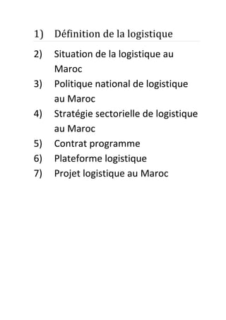 1) Définition de la logistique
2)
3)
4)
5)
6)
7)

Situation de la logistique au
Maroc
Politique national de logistique
au Maroc
Stratégie sectorielle de logistique
au Maroc
Contrat programme
Plateforme logistique
Projet logistique au Maroc

 