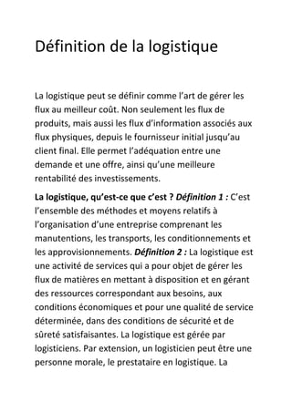 Définition de la logistique
La logistique peut se définir comme l’art de gérer les
flux au meilleur coût. Non seulement les flux de
produits, mais aussi les flux d’information associés aux
flux physiques, depuis le fournisseur initial jusqu’au
client final. Elle permet l’adéquation entre une
demande et une offre, ainsi qu’une meilleure
rentabilité des investissements.
La logistique, qu’est-ce que c’est ? Définition 1 : C’est
l’ensemble des méthodes et moyens relatifs à
l’organisation d’une entreprise comprenant les
manutentions, les transports, les conditionnements et
les approvisionnements. Définition 2 : La logistique est
une activité de services qui a pour objet de gérer les
flux de matières en mettant à disposition et en gérant
des ressources correspondant aux besoins, aux
conditions économiques et pour une qualité de service
déterminée, dans des conditions de sécurité et de
sûreté satisfaisantes. La logistique est gérée par
logisticiens. Par extension, un logisticien peut être une
personne morale, le prestataire en logistique. La

 