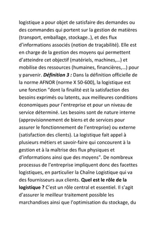 logistique a pour objet de satisfaire des demandes ou
des commandes qui portent sur la gestion de matières
(transport, emballage, stockage..), et des flux
d’informations associés (notion de traçabilité). Elle est
en charge de la gestion des moyens qui permettent
d’atteindre cet objectif (matériels, machines,…) et
mobilise des ressources (humaines, financières,…) pour
y parvenir. Définition 3 : Dans la définition officielle de
la norme AFNOR (norme X 50-600), la logistique est
une fonction "dont la finalité est la satisfaction des
besoins exprimés ou latents, aux meilleures conditions
économiques pour l’entreprise et pour un niveau de
service déterminé. Les besoins sont de nature interne
(approvisionnement de biens et de services pour
assurer le fonctionnement de l’entreprise) ou externe
(satisfaction des clients). La logistique fait appel à
plusieurs métiers et savoir-faire qui concourent à la
gestion et à la maîtrise des flux physiques et
d’informations ainsi que des moyens". De nombreux
processus de l’entreprise impliquent donc des facettes
logistiques, en particulier la Chaîne Logistique qui va
des fournisseurs aux clients. Quel est le rôle de la
logistique ? C’est un rôle central et essentiel. Il s’agit
d’assurer le meilleur traitement possible les
marchandises ainsi que l’optimisation du stockage, du

 