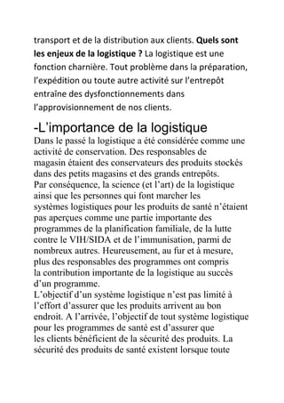 transport et de la distribution aux clients. Quels sont
les enjeux de la logistique ? La logistique est une
fonction charnière. Tout problème dans la préparation,
l’expédition ou toute autre activité sur l’entrepôt
entraîne des dysfonctionnements dans
l’approvisionnement de nos clients.

-L’importance de la logistique
Dans le passé la logistique a été considérée comme une
activité de conservation. Des responsables de
magasin étaient des conservateurs des produits stockés
dans des petits magasins et des grands entrepôts.
Par conséquence, la science (et l’art) de la logistique
ainsi que les personnes qui font marcher les
systèmes logistiques pour les produits de santé n’étaient
pas aperçues comme une partie importante des
programmes de la planification familiale, de la lutte
contre le VIH/SIDA et de l’immunisation, parmi de
nombreux autres. Heureusement, au fur et à mesure,
plus des responsables des programmes ont compris
la contribution importante de la logistique au succès
d’un programme.
L’objectif d’un système logistique n’est pas limité à
l’effort d’assurer que les produits arrivent au bon
endroit. A l’arrivée, l’objectif de tout système logistique
pour les programmes de santé est d’assurer que
les clients bénéficient de la sécurité des produits. La
sécurité des produits de santé existent lorsque toute

 