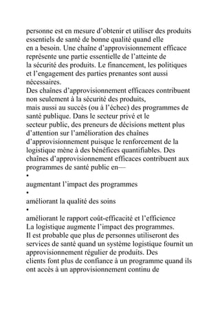 personne est en mesure d’obtenir et utiliser des produits
essentiels de santé de bonne qualité quand elle
en a besoin. Une chaîne d’approvisionnement efficace
représente une partie essentielle de l’atteinte de
la sécurité des produits. Le financement, les politiques
et l’engagement des parties prenantes sont aussi
nécessaires.
Des chaînes d’approvisionnement efficaces contribuent
non seulement à la sécurité des produits,
mais aussi au succès (ou à l’échec) des programmes de
santé publique. Dans le secteur privé et le
secteur public, des preneurs de décisions mettent plus
d’attention sur l’amélioration des chaînes
d’approvisionnement puisque le renforcement de la
logistique mène à des bénéfices quantifiables. Des
chaînes d’approvisionnement efficaces contribuent aux
programmes de santé public en—
•
augmentant l’impact des programmes
•
améliorant la qualité des soins
•
améliorant le rapport coût-efficacité et l’efficience
La logistique augmente l’impact des programmes.
Il est probable que plus de personnes utiliseront des
services de santé quand un système logistique fournit un
approvisionnement régulier de produits. Des
clients font plus de confiance à un programme quand ils
ont accès à un approvisionnement continu de

 