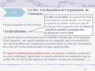 108
Flux
On peut considérer les flux suivants :
 Les flux physiques :
Les flux de matières sont les plus faciles à identifier. Quelque que soit la typologie
d’une entreprise , une matière première ou un composant entre et un produit fini
sort. Tout le problème de l’organisation consistera à faire en sorte que l’écoulement
de ce flux soit le plus fluide possible et le plus rapide possible.
Il s’agit de l’écoulement des produits au sein « du process » (matières, composants,
en-cours, emballages), depuis donc les matières premières ou composants jusqu’au
produit fini. Ils sont les plus apparents aux hommes (production, distribution,…).
Les flux à la disposition de l’organisation de
l’entreprise
Un flux est un débit, une quantité de fluide
traversant une section donnée. Ce n’est pas
la quantité de produit traitée par unité de
temps qu’il faut augmenter mais la vitesse à
laquelle le produit se propage dans
le processus vers le client
 